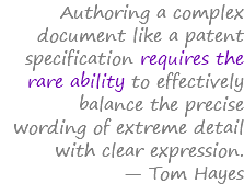 Authoring a complex document like a patent specification requires the rare ability to effectively balance the precise wording of extreme detail with clear expression. — Tom Hayes